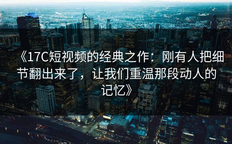 《17C短视频的经典之作：刚有人把细节翻出来了，让我们重温那段动人的记忆》