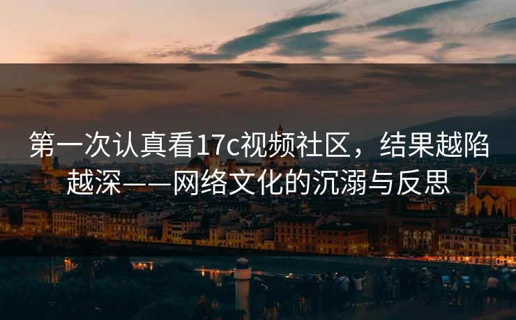 第一次认真看17c视频社区，结果越陷越深——网络文化的沉溺与反思