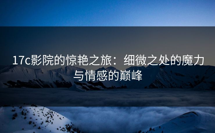 17c影院的惊艳之旅：细微之处的魔力与情感的巅峰