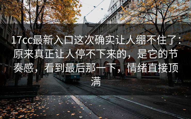 17cc最新入口这次确实让人绷不住了:原来真正让人停不下来的,是它的节奏感,看到最后那一下,情绪直接顶满 17cc最新入口这次确实让人绷不住了:原来真正让人停不下来的,是它的节奏感,看到最后那一下,情绪直接顶满