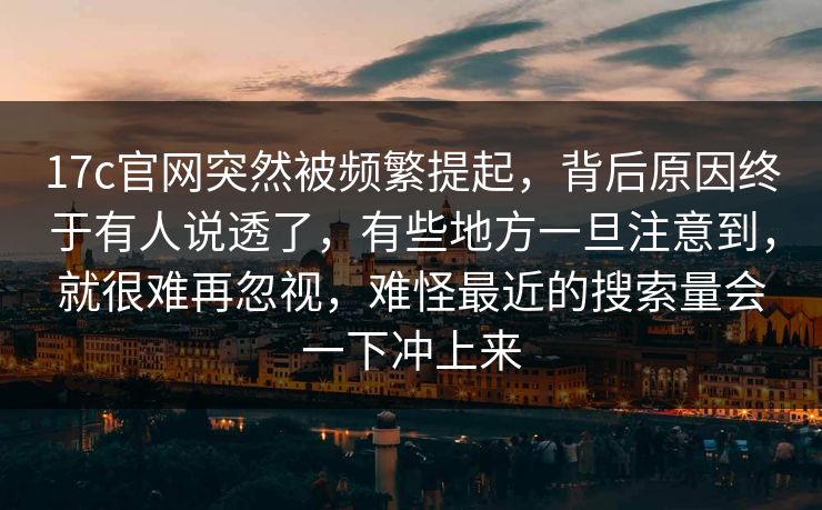 17c官网突然被频繁提起，背后原因终于有人说透了，有些地方一旦注意到，就很难再忽视，难怪最近的搜索量会一下冲上来