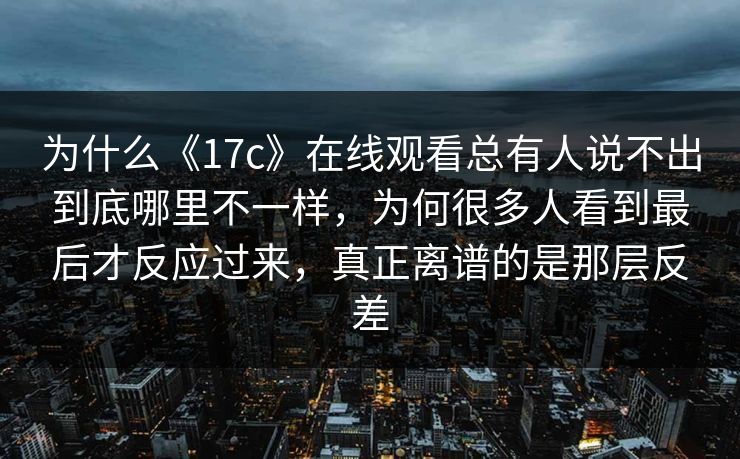 为什么《17c》在线观看总有人说不出到底哪里不一样,为何很多人看到最后才反应过来,真正离谱的是那层反差 为什么《17c》在线观看总有人说不出到底哪里不一样,为何很多人看到最后才反应过来,真正离谱的是那层反差