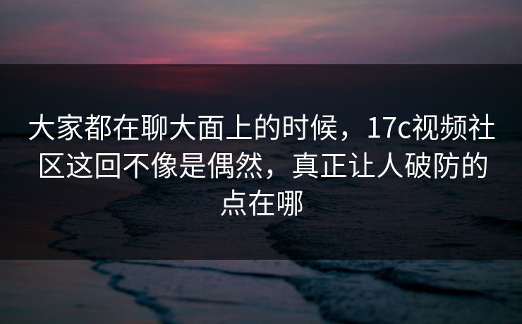 大家都在聊大面上的时候，17c视频社区这回不像是偶然，真正让人破防的点在哪